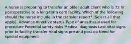 A nurse is preparing to transfer an older adult client who is 72 hr postoperative to a long-term care facility. Which of the following should the nurse include in the transfer report? (Select all that apply). Advance directive status Type of anesthesia used for procedure Potential safety risks Medical diagnosis Last vital signs prior to facility transfer Vital signs pre and post op Need for special equipment