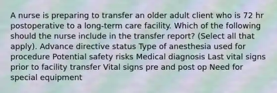 A nurse is preparing to transfer an older adult client who is 72 hr postoperative to a long-term care facility. Which of the following should the nurse include in the transfer report? (Select all that apply). Advance directive status Type of anesthesia used for procedure Potential safety risks Medical diagnosis Last vital signs prior to facility transfer Vital signs pre and post op Need for special equipment