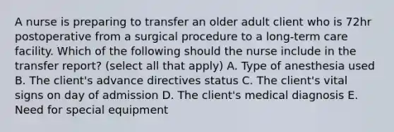 A nurse is preparing to transfer an older adult client who is 72hr postoperative from a surgical procedure to a long-term care facility. Which of the following should the nurse include in the transfer report? (select all that apply) A. Type of anesthesia used B. The client's advance directives status C. The client's vital signs on day of admission D. The client's medical diagnosis E. Need for special equipment