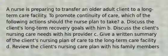 A nurse is preparing to transfer an older adult client to a long-term care facility. To promote continuity of care, which of the following actions should the nurse plan to take? a. Discuss the client's long-term recovery goals with him b. Discuss the client's nursing care needs with his provider c. Give a written summary of the client's nursing plan of care to the long-term care facility d. Review the client's nursing care plan with his family members