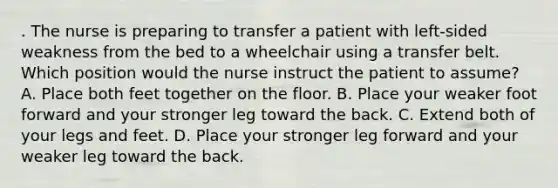 . The nurse is preparing to transfer a patient with left-sided weakness from the bed to a wheelchair using a transfer belt. Which position would the nurse instruct the patient to assume? A. Place both feet together on the floor. B. Place your weaker foot forward and your stronger leg toward the back. C. Extend both of your legs and feet. D. Place your stronger leg forward and your weaker leg toward the back.