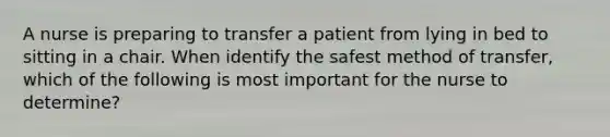 A nurse is preparing to transfer a patient from lying in bed to sitting in a chair. When identify the safest method of transfer, which of the following is most important for the nurse to determine?