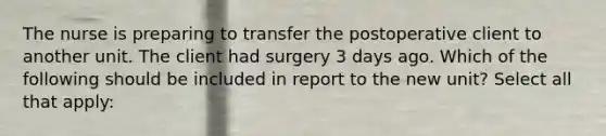 The nurse is preparing to transfer the postoperative client to another unit. The client had surgery 3 days ago. Which of the following should be included in report to the new unit? Select all that apply: