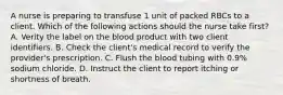 A nurse is preparing to transfuse 1 unit of packed RBCs to a client. Which of the following actions should the nurse take first? A. Verity the label on the blood product with two client identifiers. B. Check the client's medical record to verify the provider's prescription. C. Flush the blood tubing with 0.9% sodium chloride. D. Instruct the client to report itching or shortness of breath.