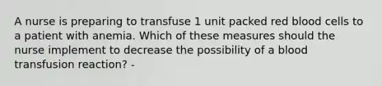 A nurse is preparing to transfuse 1 unit packed red blood cells to a patient with anemia. Which of these measures should the nurse implement to decrease the possibility of a blood transfusion reaction? -