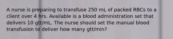 A nurse is preparing to transfuse 250 mL of packed RBCs to a client over 4 hrs. Available is a blood administration set that delivers 10 gtt/mL. The nurse should set the manual blood transfusion to deliver how many gtt/min?