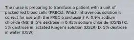 The nurse is preparing to transfuse a patient with a unit of packed red blood cells (PRBCs). Which intravenous solution is correct for use with the PRBC transfusion? A. 0.9% sodium chloride (NS) B. 5% dextrose in 0.45% sodium chloride (D5NS) C. 5% dextrose in lactated Ringer's solution (D5LR) D. 5% dextrose in water (D5W)