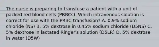 The nurse is preparing to transfuse a patient with a unit of packed red blood cells (PRBCs). Which intravenous solution is correct for use with the PRBC transfusion? A. 0.9% sodium chloride (NS) B. 5% dextrose in 0.45% sodium chloride (D5NS) C. 5% dextrose in lactated Ringer's solution (D5LR) D. 5% dextrose in water (D5W)