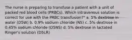 The nurse is preparing to transfuse a patient with a unit of packed red blood cells (PRBCs). Which intravenous solution is correct for use with the PRBC transfusion?" a. 5% dextrose in water (D5W) b. 0.9% sodium chloride (NS) c. 5% dextrose in 0.45% sodium chloride (D5NS) d. 5% dextrose in lactated Ringer's solution (D5LR)