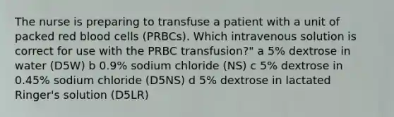 The nurse is preparing to transfuse a patient with a unit of packed red blood cells (PRBCs). Which intravenous solution is correct for use with the PRBC transfusion?" a 5% dextrose in water (D5W) b 0.9% sodium chloride (NS) c 5% dextrose in 0.45% sodium chloride (D5NS) d 5% dextrose in lactated Ringer's solution (D5LR)