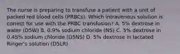 The nurse is preparing to transfuse a patient with a unit of packed red blood cells (PRBCs). Which intravenous solution is correct for use with the PRBC transfusion? A. 5% dextrose in water (D5W) B. 0.9% sodium chloride (NS) C. 5% dextrose in 0.45% sodium chloride (D5NS) D. 5% dextrose in lactated Ringer's solution (D5LR)