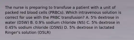 The nurse is preparing to transfuse a patient with a unit of packed red blood cells (PRBCs). Which intravenous solution is correct for use with the PRBC transfusion? A. 5% dextrose in water (D5W) B. 0.9% sodium chloride (NS) C. 5% dextrose in 0.45% sodium chloride (D5NS) D. 5% dextrose in lactated Ringer's solution (D5LR)