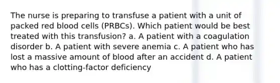 The nurse is preparing to transfuse a patient with a unit of packed red blood cells (PRBCs). Which patient would be best treated with this transfusion? a. A patient with a coagulation disorder b. A patient with severe anemia c. A patient who has lost a massive amount of blood after an accident d. A patient who has a clotting-factor deficiency