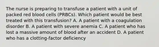 The nurse is preparing to transfuse a patient with a unit of packed red blood cells (PRBCs). Which patient would be best treated with this transfusion? A. A patient with a coagulation disorder B. A patient with severe anemia C. A patient who has lost a massive amount of blood after an accident D. A patient who has a clotting-factor deficiency