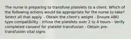 The nurse is preparing to transfuse platelets to a client. Which of the following actions would be appropriate for the nurse to take? Select all that apply. - Obtain the client's weight - Ensure ABO type compatibility - Infuse the platelets over 2 to 4 hours - Verify completed consent for platelet transfusion - Obtain pre-transfusion vital signs