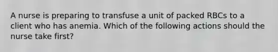 A nurse is preparing to transfuse a unit of packed RBCs to a client who has anemia. Which of the following actions should the nurse take first?