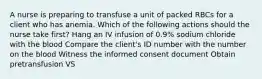 A nurse is preparing to transfuse a unit of packed RBCs for a client who has anemia. Which of the following actions should the nurse take first? Hang an IV infusion of 0.9% sodium chloride with the blood Compare the client's ID number with the number on the blood Witness the informed consent document Obtain pretransfusion VS