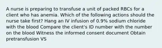 A nurse is preparing to transfuse a unit of packed RBCs for a client who has anemia. Which of the following actions should the nurse take first? Hang an IV infusion of 0.9% sodium chloride with the blood Compare the client's ID number with the number on the blood Witness the informed consent document Obtain pretransfusion VS