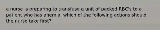 a nurse is preparing to transfuse a unit of packed RBC's to a patient who has anemia. which of the following actions should the nurse take first?