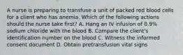 A nurse is preparing to transfuse a unit of packed red blood cells for a client who has anemia. Which of the following actions should the nurse take first? A. Hang an IV infusion of 0.9% sodium chloride with the blood B. Compare the client's identification number on the blood C. Witness the informed consent document D. Obtain pretransfusion vital signs