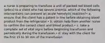 a nurse is preparing to transfuse a unit of packed red blood cells (prbcs) to a client who has severe anemia. which of the following interventions can prevent an acute hemolytic reaction?• a. ensure that the client has a patent iv line before obtaining blood product from the refrigerator.• b. obtain help from another nurse to confirm the correct client and blood product.• c. take a complete set of vital signs before beginning transfusion and periodically during the transfusion.• d. stay with the client for the first 15 to 30 min of the transfusion