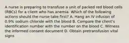 A nurse is preparing to transfuse a unit of packed red blood cells (RBCs) for a client who has anemia. Which of the following actions should the nurse take first? A. Hang an IV infusion of 0.9% sodium chloride with the blood B. Compare the client's identification number with the number on the blood C. Witness the informed consent document D. Obtain pretransfusion vital signs