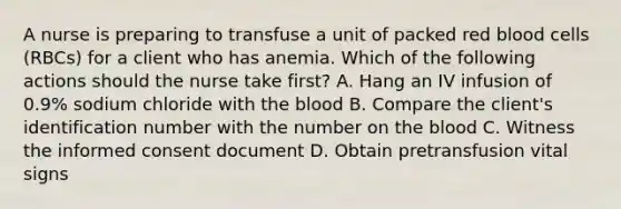 A nurse is preparing to transfuse a unit of packed red blood cells (RBCs) for a client who has anemia. Which of the following actions should the nurse take first? A. Hang an IV infusion of 0.9% sodium chloride with the blood B. Compare the client's identification number with the number on the blood C. Witness the informed consent document D. Obtain pretransfusion vital signs