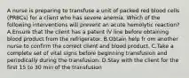 A nurse is preparing to transfuse a unit of packed red blood cells (PRBCs) for a client who has severe anemia. Which of the following interventions will prevent an acute hemolytic reaction? A.Ensure that the client has a patent IV line before obtaining blood product from the refrigerator. B.Obtain help fr om another nurse to confirm the correct client and blood product. C.Take a complete set of vital signs before beginning transfusion and periodically during the transfusion. D.Stay with the client for the first 15 to 30 min of the transfusion