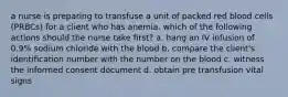 a nurse is preparing to transfuse a unit of packed red blood cells (PRBCs) for a client who has anemia. which of the following actions should the nurse take first? a. hang an IV infusion of 0.9% sodium chloride with the blood b. compare the client's identification number with the number on the blood c. witness the informed consent document d. obtain pre transfusion vital signs