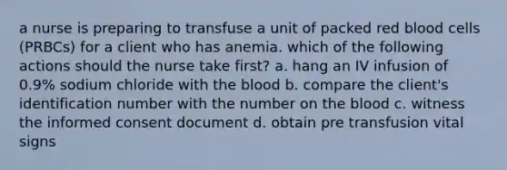 a nurse is preparing to transfuse a unit of packed red blood cells (PRBCs) for a client who has anemia. which of the following actions should the nurse take first? a. hang an IV infusion of 0.9% sodium chloride with the blood b. compare the client's identification number with the number on the blood c. witness the informed consent document d. obtain pre transfusion vital signs