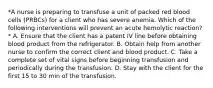 *A nurse is preparing to transfuse a unit of packed red blood cells (PRBCs) for a client who has severe anemia. Which of the following interventions will prevent an acute hemolytic reaction?* A. Ensure that the client has a patent IV line before obtaining blood product from the refrigerator. B. Obtain help from another nurse to confirm the correct client and blood product. C. Take a complete set of vital signs before beginning transfusion and periodically during the transfusion. D. Stay with the client for the first 15 to 30 min of the transfusion.