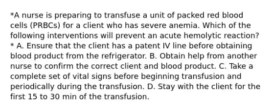 *A nurse is preparing to transfuse a unit of packed red blood cells (PRBCs) for a client who has severe anemia. Which of the following interventions will prevent an acute hemolytic reaction?* A. Ensure that the client has a patent IV line before obtaining blood product from the refrigerator. B. Obtain help from another nurse to confirm the correct client and blood product. C. Take a complete set of vital signs before beginning transfusion and periodically during the transfusion. D. Stay with the client for the first 15 to 30 min of the transfusion.