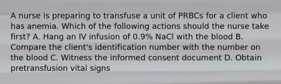 A nurse is preparing to transfuse a unit of PRBCs for a client who has anemia. Which of the following actions should the nurse take first? A. Hang an IV infusion of 0.9% NaCl with <a href='https://www.questionai.com/knowledge/k7oXMfj7lk-the-blood' class='anchor-knowledge'>the blood</a> B. Compare the client's identification number with the number on the blood C. Witness the <a href='https://www.questionai.com/knowledge/kSCmSGHNge-informed-consent' class='anchor-knowledge'>informed consent</a> document D. Obtain pretransfusion <a href='https://www.questionai.com/knowledge/kvsPhJhFmH-vital-signs' class='anchor-knowledge'>vital signs</a>