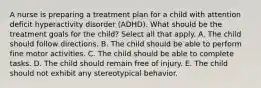 A nurse is preparing a treatment plan for a child with attention deficit hyperactivity disorder (ADHD). What should be the treatment goals for the child? Select all that apply. A. The child should follow directions. B. The child should be able to perform fine motor activities. C. The child should be able to complete tasks. D. The child should remain free of injury. E. The child should not exhibit any stereotypical behavior.