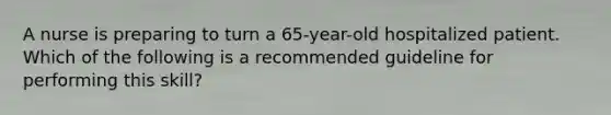 A nurse is preparing to turn a 65-year-old hospitalized patient. Which of the following is a recommended guideline for performing this skill?