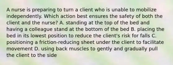 A nurse is preparing to turn a client who is unable to mobilize independently. Which action best ensures the safety of both the client and the nurse? A. standing at the top of the bed and having a colleague stand at the bottom of the bed B. placing the bed in its lowest position to reduce the client's risk for falls C. positioning a friction-reducing sheet under the client to facilitate movement D. using back muscles to gently and gradually pull the client to the side