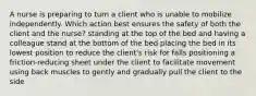 A nurse is preparing to turn a client who is unable to mobilize independently. Which action best ensures the safety of both the client and the nurse? standing at the top of the bed and having a colleague stand at the bottom of the bed placing the bed in its lowest position to reduce the client's risk for falls positioning a friction-reducing sheet under the client to facilitate movement using back muscles to gently and gradually pull the client to the side