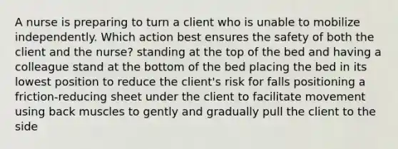 A nurse is preparing to turn a client who is unable to mobilize independently. Which action best ensures the safety of both the client and the nurse? standing at the top of the bed and having a colleague stand at the bottom of the bed placing the bed in its lowest position to reduce the client's risk for falls positioning a friction-reducing sheet under the client to facilitate movement using back muscles to gently and gradually pull the client to the side