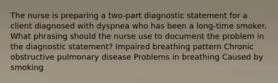 The nurse is preparing a two-part diagnostic statement for a client diagnosed with dyspnea who has been a long-time smoker. What phrasing should the nurse use to document the problem in the diagnostic statement? Impaired breathing pattern Chronic obstructive pulmonary disease Problems in breathing Caused by smoking