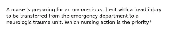 A nurse is preparing for an unconscious client with a head injury to be transferred from the emergency department to a neurologic trauma unit. Which nursing action is the priority?