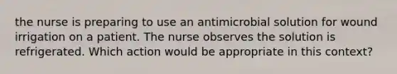 the nurse is preparing to use an antimicrobial solution for wound irrigation on a patient. The nurse observes the solution is refrigerated. Which action would be appropriate in this context?