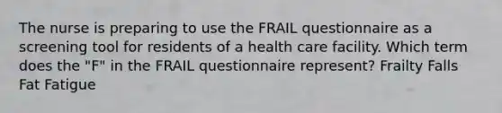 The nurse is preparing to use the FRAIL questionnaire as a screening tool for residents of a health care facility. Which term does the "F" in the FRAIL questionnaire represent? Frailty Falls Fat Fatigue