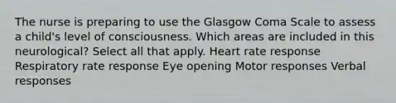 The nurse is preparing to use the Glasgow Coma Scale to assess a​ child's level of consciousness. Which areas are included in this​ neurological? Select all that apply. Heart rate response Respiratory rate response Eye opening Motor responses Verbal responses