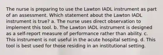 The nurse is preparing to use the Lawton IADL instrument as part of an assessment. Which statement about the Lawton IADL instrument is true? a. The nurse uses direct observation to implement this tool. b. The Lawton IADL instrument is designed as a self-report measure of performance rather than ability. c. This instrument is not useful in the acute hospital setting. d. This tool is best used for those residing in an institutional setting.