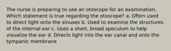 The nurse is preparing to use an otoscope for an examination. Which statement is true regarding the otoscope? a. Often used to direct light onto the sinuses b. Used to examine the structures of the internal ear c. Uses a short, broad speculum to help visualize the ear d. Directs light into the ear canal and onto the tympanic membrane