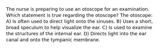 The nurse is preparing to use an otoscope for an examination. Which statement is true regarding the otoscope? The otoscope: A) Is often used to direct light onto the sinuses. B) Uses a short, broad speculum to help visualize the ear. C) Is used to examine the structures of the internal ear. D) Directs light into the ear canal and onto the tympanic membrane.