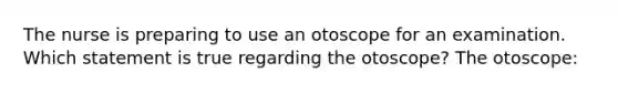 The nurse is preparing to use an otoscope for an examination. Which statement is true regarding the otoscope? The otoscope: