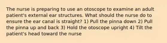 The nurse is preparing to use an otoscope to examine an adult patient's external ear structures. What should the nurse do to ensure the ear canal is straight? 1) Pull the pinna down 2) Pull the pinna up and back 3) Hold the otoscope upright 4) Tilt the patient's head toward the nurse