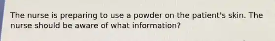 The nurse is preparing to use a powder on the patient's skin. The nurse should be aware of what information?