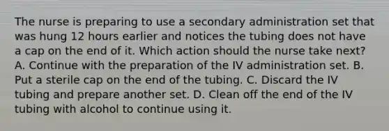 The nurse is preparing to use a secondary administration set that was hung 12 hours earlier and notices the tubing does not have a cap on the end of it. Which action should the nurse take next? A. Continue with the preparation of the IV administration set. B. Put a sterile cap on the end of the tubing. C. Discard the IV tubing and prepare another set. D. Clean off the end of the IV tubing with alcohol to continue using it.